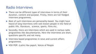 Radio Interviews
 There can be different types of interviews in terms of their
duration, content and purpose. Firstly, there are full fledged
interview programmes.
 Most of such interviews are personality based. You might have
heard of long interviews with well known people in the field of
public life, literature, science, sports, films etc.
 Secondly, there are interviews which are used in various radio
programmes like documentaries. Here the interviews are short,
questions specific and not many.
 Interview based programmes in news and current affairs
programmes.
 VOX POP: (Latin) Vox populi, Voices of People
 