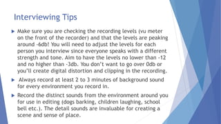 Interviewing Tips
 Make sure you are checking the recording levels (vu meter
on the front of the recorder) and that the levels are peaking
around -6db! You will need to adjust the levels for each
person you interview since everyone speaks with a different
strength and tone. Aim to have the levels no lower than -12
and no higher than -3db. You don’t want to go over 0db or
you’ll create digital distortion and clipping in the recording.
 Always record at least 2 to 3 minutes of background sound
for every environment you record in.
 Record the distinct sounds from the environment around you
for use in editing (dogs barking, children laughing, school
bell etc.). The detail sounds are invaluable for creating a
scene and sense of place.
 