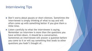 Interviewing Tips
 Don’t worry about pauses or short silences. Sometimes the
interviewee is simply thinking of what to say and will
often come up with something better if you give them a
little time.
 Listen carefully to what the interviewee is saying.
Remember an interview is more than the questions you
have written down, it should be a conversation.
Sometimes an interviewee will answer a question before
you come to it or will say something that leads to other
questions you hadn’t thought of.
 