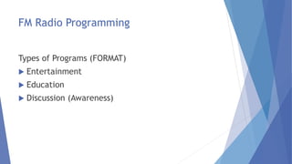 FM Radio Programming
Types of Programs (FORMAT)
 Entertainment
 Education
 Discussion (Awareness)
 