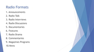 Radio Formats
1. Announcements
2. Radio Talk
3. Radio Interviews
4. Radio Discussions
5. Documentaries
6. Features
7. Radio Drama
8. Commentaries
9. Magazines Programs
10.News
 