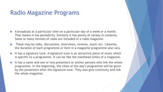 Radio Magazine Programs
 A broadcast at a particular time on a particular day of a week or a month.
That means it has periodicity. Similarly it has plenty of variety in contents.
Some or many formats of radio are included in a radio magazine.
 These may be talks, discussions, interviews, reviews, music etc. Likewise,
the duration of each programme or item in a magazine programme also vary.
 It has a signature tune. A signature tune is an attractive piece of music which
is specific to a programme. It can be like the masthead (title) of a magazine.
 It has a name and one or two presenters or anchor persons who link the whole
programme. In the beginning, the titles of the day’s programme will be given
by the presenters after the signature tune. They also give continuity and link
the whole magazine.
 