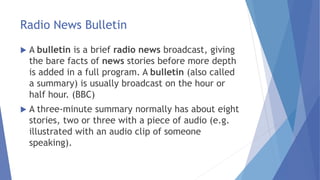 Radio News Bulletin
 A bulletin is a brief radio news broadcast, giving
the bare facts of news stories before more depth
is added in a full program. A bulletin (also called
a summary) is usually broadcast on the hour or
half hour. (BBC)
 A three-minute summary normally has about eight
stories, two or three with a piece of audio (e.g.
illustrated with an audio clip of someone
speaking).
 