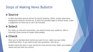 Steps of Making News Bulletin
 Source
• A radio journalist sources stories for hourly bulletins. Often, stories need some
background research carried out. If there are possible legal or ethical issues, make
a judgement on what can or can’t be included.
 Select
• For radio, as with print journalism, you need to know your audience. Who is
listening? Chose stories to target those people.
 Check
• Once you’ve decided what stories you want to run, make sure you really
understand them. If you need to ask more questions, then do so.
• Double-check the facts in your stories for truth and accuracy. Make sure people’s
names and job titles are correct.
 