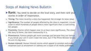 Steps of Making News Bulletin
 Rank: You need to decide on the lead story, and then rank your
stories in order of importance.
 Timing: The more recently a story has happened, the stronger its news value.
 Significance: The number of people affected by the story is important. A train
crash in which hundreds of people died is more significant than a crash killing
ten people.
 Proximity: Stories which happen near to us have more significance. The closer
the story to home, the more newsworthy it is.
 Prominence: Famous people get more coverage just because they are famous.
If you break your arm it won't make the news, but if The Prime Minister breaks
his arm it's big news.
 Human interest: Human interest stories which appeal to emotion and evoke
responses such as amusement or sadness are a staple of all media publishers.
 