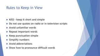 Rules to Keep in View
 KISS - keep it short and simple
 Do not use quotes on radio or in television scripts
 Avoid unfamiliar words
 Repeat important words
 Keep punctuation simple
 Simplify numbers
 Avoid abbreviations
 Show how to pronounce difficult words
 