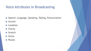 Voice Attributes in Broadcasting
 Speech: Language, Speaking, Talking, Pronunciation
 Accent:
 Loudness
 Clarity
 Stretch
 Stress
 Pauses
 