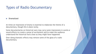 Types of Radio Documentary
 Dramatized
At times an impression of drama is essential to elaborate the theme of a
documentary, though this is done rarely.
Some documentaries on historical wars may carry some impressions in words or
sound effects to create a sense of excitement and to make the audience
understand the historical facts close as they might have happened.
Over doing dramatic effects may remove some of the gloss of a radio
documentary.
 
