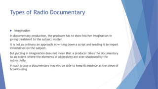 Types of Radio Documentary
 Imagination
In documentary production, the producer has to show his/her imagination in
giving treatment to the subject matter.
It is not as ordinary an approach as writing down a script and reading it to impart
information on the subject.
But putting in imagination does not mean that a producer takes the documentary
to an extent where the elements of objectivity are over shadowed by the
subjectivity.
In such a case a documentary may not be able to keep its essence as the piece of
broadcasting
 