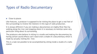 Types of Radio Documentary
 Close to places
Like features, a producer is supposed to be visiting the place to get a real feel of
the surroundings to involve the listeners in this type of radio production.
It is always different if you are making a documentary on mighty River Ravi by
walking along the river and stopping where it is necessary to mention some very
particular thing about its surrounding.
The producers who believe in sitting in a studio and making the documentary by
having certain sound effects can't reach even a shade of a documentary which is
made by actually visiting the river.
This is a task not possible to be accomplished by sitting inside a studio of a radio
station
 