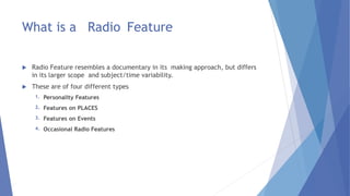 What is a Radio Feature
 Radio Feature resembles a documentary in its making approach, but differs
in its larger scope and subject/time variability.
 These are of four different types
1. Personality Features
2. Features on PLACES
3. Features on Events
4. Occasional Radio Features
 