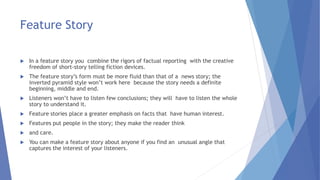 Feature Story
 In a feature story you combine the rigors of factual reporting with the creative
freedom of short-story telling fiction devices.
 The feature story’s form must be more fluid than that of a news story; the
inverted pyramid style won’t work here because the story needs a definite
beginning, middle and end.
 Listeners won’t have to listen few conclusions; they will have to listen the whole
story to understand it.
 Feature stories place a greater emphasis on facts that have human interest.
 Features put people in the story; they make the reader think
 and care.
 You can make a feature story about anyone if you find an unusual angle that
captures the interest of your listeners.
 