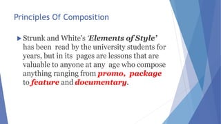 Principles Of Composition
 Strunk and White's ‘Elements of Style’
has been read by the university students for
years, but in its pages are lessons that are
valuable to anyone at any age who compose
anything ranging from promo, package
to feature and documentary.
 
