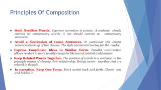 Principles Of Composition
 Omit Needless Words. Vigorous narration is concise. A sentence should
contain no unnecessary words. A cue should contain no unnecessary
sentences.
 Avoid a Succession of Loose Sentences. In particular this means
sentences made up of two clauses. The style can become boring for the reader.
 Express Coordinate Ideas in Similar Form. Parallel construction
allows readers to more readily recognize likeness of content and function
 Keep Related Words Together. The position of words in a sentence in the
principle means of shoeing their relationship. Brings words together that are
related in thought.
 In narration, Keep One Tense. Don't switch back and forth. Choose one
and hold to it.
 