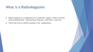 What is a RadioMagazine
 Radio magazine is a programme on a umbrella subject, which can have
several programmes- documentary, features, interviews, music etc.
 There has to be a content synergy in the programmes.
 
