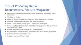 Tips of Producing Radio
Documentary/Feature/Magazine
 Be creative: Get ideas from other industries: advertising, technology, social
networking.
 Think out of the box
 Research: This is the back bone for a data based documentary/feature.
 Use data: Data provides credibility, Don’t overuse statistics
 Write a script: Writing a script gives a control over the subject.
 Provide need based information: People listen to programme that gives them
information-they need.
 Provide resources to the audience on a sustained basis:
 Focus on sound: Maximize use of ambience audio, music where appropriate
 Make it interactive: Involve the user
 Integrate Sources: Different Clips
 