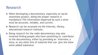 Research
 When developing a documentary, especially on social
awareness project, doing the proper research is
mandatory! The information dispersed by such a show
must be accurate, reliable, and current.
 Research can be accessed via the Internet, library,
educational/research institute.
 Doing research for the radio documentary may also
involved finding people who have something to contribute
to the documentary, either by providing an interview, a
story, or any other bits of material that can give the show
some added substance.
 