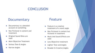 Documentary
 Documentary is a detailed
account on something
 Non Fictional in content and
treatment
 Original Sound Bites are
used
 More Objective Treatment
 Serious Tone & Angles
 Narrow Angles
Feature
 Feature is a creative
treatment of a novel angle
 Non Fictional in content but
fictional in treatment
 Music And Sound Effects are
used
 Less Objective treatment
 Lighter Tone and Angles
 Broader & Creative Angles
CONCLUSION
 