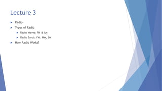 Lecture 3
 Radio
 Types of Radio
 Radio Waves: FM & AM
 Radio Bands: FM, MW, SW
 How Radio Works?
 