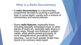 What is a Radio Documentary
• A radio documentary is a documentary
programme devoted to covering a particular
topic in some depth, usually with a mixture of
commentary and sound pictures.
• Some radio features, especially those
including specially composed music or other
pieces of audio art, resemble radio drama in
many ways, though non-fictional in subject
matter, while others consist principally of
more straightforward, journalistic-type
reporting – but at much greater length than
found in an ordinary news report.
 