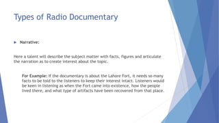 Types of Radio Documentary
 Narrative:
Here a talent will describe the subject matter with facts, figures and articulate
the narration as to create interest about the topic.
For Example: If the documentary is about the Lahore Fort, it needs so many
facts to be told to the listeners to keep their interest intact. Listeners would
be keen in listening as when the Fort came into existence, how the people
lived there, and what type of artifacts have been recovered from that place.
 