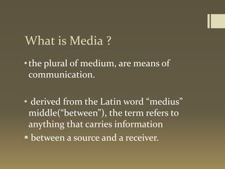 What is Media ?
•the plural of medium, are means of
communication.
• derived from the Latin word “medius”
middle(“between”), the term refers to
anything that carries information
 between a source and a receiver.
 