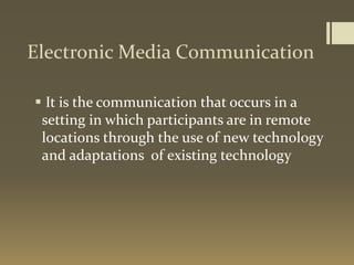 Electronic Media Communication
 It is the communication that occurs in a
setting in which participants are in remote
locations through the use of new technology
and adaptations of existing technology
 