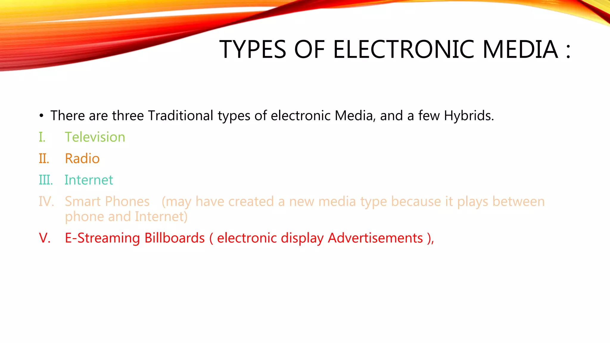 TYPES OF ELECTRONIC MEDIA :
• There are three Traditional types of electronic Media, and a few Hybrids.
I. Television
II. Radio
III. Internet
IV. Smart Phones (may have created a new media type because it plays between
phone and Internet)
V. E-Streaming Billboards ( electronic display Advertisements ),
 