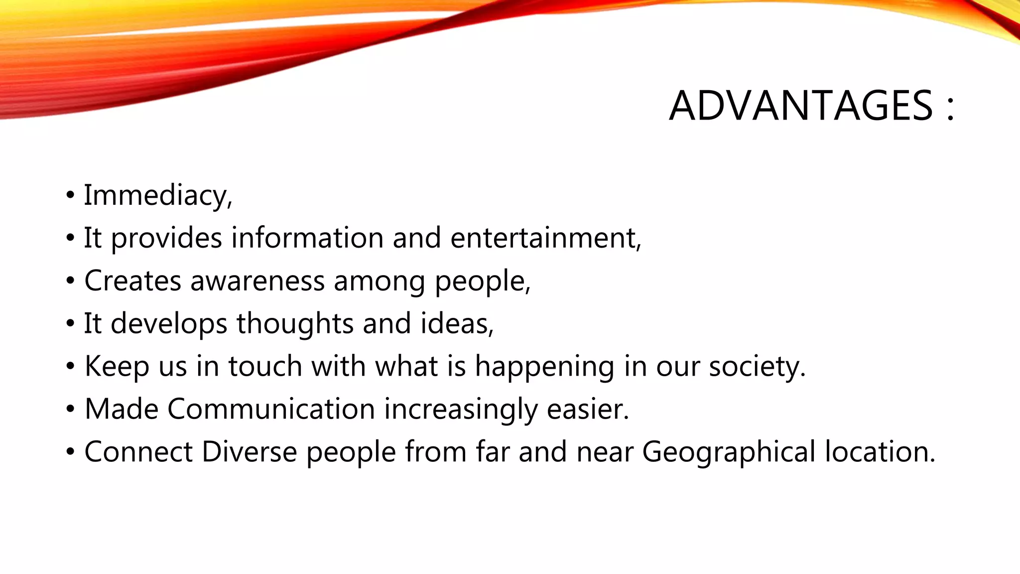 ADVANTAGES :
• Immediacy,
• It provides information and entertainment,
• Creates awareness among people,
• It develops thoughts and ideas,
• Keep us in touch with what is happening in our society.
• Made Communication increasingly easier.
• Connect Diverse people from far and near Geographical location.
 