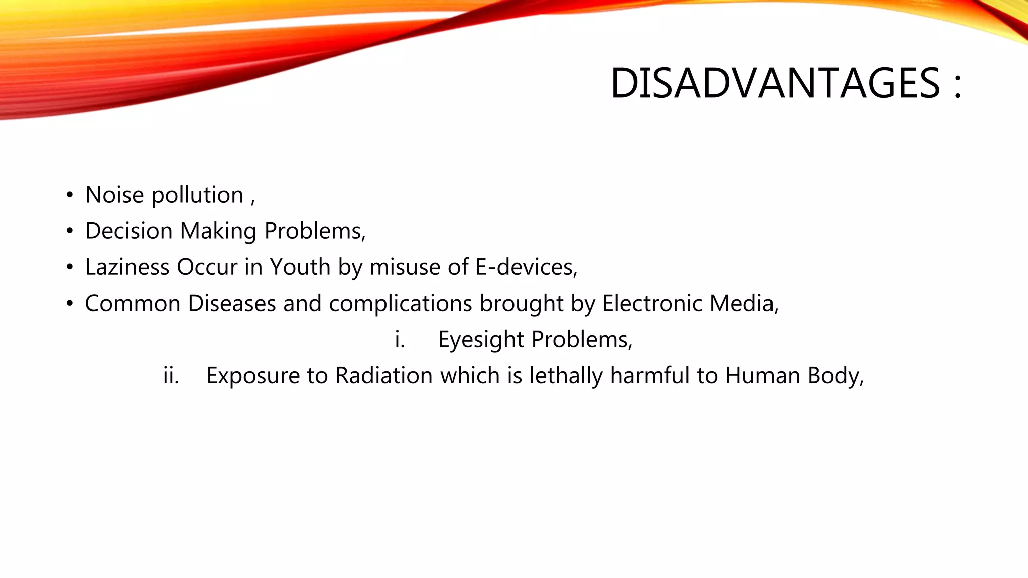 DISADVANTAGES :
• Noise pollution ,
• Decision Making Problems,
• Laziness Occur in Youth by misuse of E-devices,
• Common Diseases and complications brought by Electronic Media,
i. Eyesight Problems,
ii. Exposure to Radiation which is lethally harmful to Human Body,
 