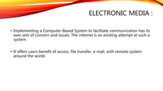 ELECTRONIC MEDIA :
• Implementing a Computer-Based System to facilitate communication has its
own sets of concern and issues. The internet is an existing attempt at such a
system.
• It offers users benefit of access, file transfer, e-mail, with remote system
around the world.
 