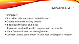 ADVANTAGES :
• Immediacy,
• It provides information and entertainment,
• Creates awareness among people,
• It develops thoughts and ideas,
• Keep us in touch with what is happening in our society.
• Made Communication increasingly easier.
• Connect Diverse people from far and near Geographical location.
 