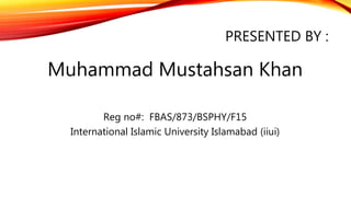PRESENTED BY :
Muhammad Mustahsan Khan
Reg no#: FBAS/873/BSPHY/F15
International Islamic University Islamabad (iiui)
 