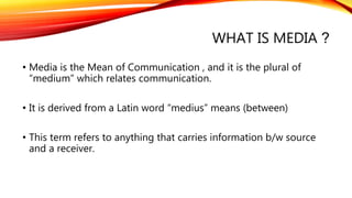 WHAT IS MEDIA ?
• Media is the Mean of Communication , and it is the plural of
“medium” which relates communication.
• It is derived from a Latin word “medius” means (between)
• This term refers to anything that carries information b/w source
and a receiver.
 