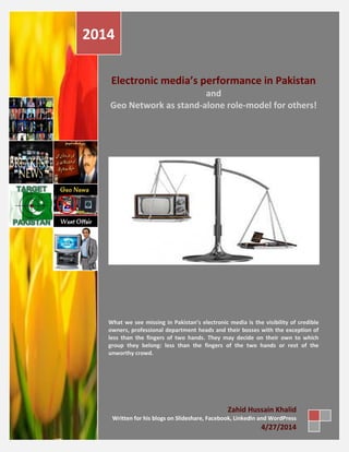 Electronic media’s performance in Pakistan
and
Geo Network as stand-alone role-model for others!
What we see missing in Pakistan’s electronic media is the visibility of credible
owners, professional department heads and their bosses with the exception of
less than the fingers of two hands. They may decide on their own to which
group they belong: less than the fingers of the two hands or rest of the
unworthy crowd.
2014
Zahid Hussain Khalid
Written for his blogs on Slideshare, Facebook, LinkedIn and WordPress
4/27/2014
 