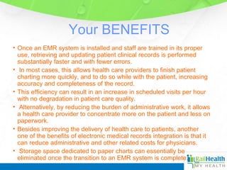 Your BENEFITS
• Once an EMR system is installed and staff are trained in its proper
use, retrieving and updating patient clinical records is performed
substantially faster and with fewer errors.
• In most cases, this allows health care providers to finish patient
charting more quickly, and to do so while with the patient, increasing
accuracy and completeness of the record.
• This efficiency can result in an increase in scheduled visits per hour
with no degradation in patient care quality.
• Alternatively, by reducing the burden of administrative work, it allows
a health care provider to concentrate more on the patient and less on
paperwork.
• Besides improving the delivery of health care to patients, another
one of the benefits of electronic medical records integration is that it
can reduce administrative and other related costs for physicians.
• Storage space dedicated to paper charts can essentially be
eliminated once the transition to an EMR system is complete.
 