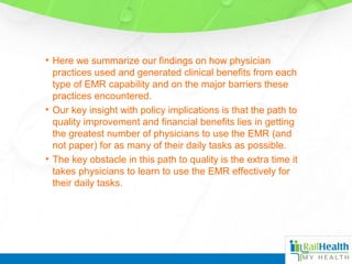 • Here we summarize our findings on how physician
practices used and generated clinical benefits from each
type of EMR capability and on the major barriers these
practices encountered.
• Our key insight with policy implications is that the path to
quality improvement and financial benefits lies in getting
the greatest number of physicians to use the EMR (and
not paper) for as many of their daily tasks as possible.
• The key obstacle in this path to quality is the extra time it
takes physicians to learn to use the EMR effectively for
their daily tasks.
 
