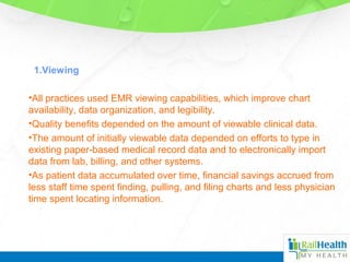 1.Viewing
•All practices used EMR viewing capabilities, which improve chart
availability, data organization, and legibility.
•Quality benefits depended on the amount of viewable clinical data.
•The amount of initially viewable data depended on efforts to type in
existing paper-based medical record data and to electronically import
data from lab, billing, and other systems.
•As patient data accumulated over time, financial savings accrued from
less staff time spent finding, pulling, and filing charts and less physician
time spent locating information.
 
