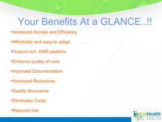 Your Benefits At a GLANCE..!!
•Increased Access and Efficiency
•Affordable and easy to adopt
•Feature rich EMR platform
•Enhance quality of care
•Improved Documentation
•Increased Resources
•Quality Assurance
•Eliminates Costs
•Reduced risk
 