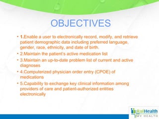 OBJECTIVES
• 1.Enable a user to electronically record, modify, and retrieve
patient demographic data including preferred language,
gender, race, ethnicity, and date of birth.
• 2.Maintain the patient’s active medication list
• 3.Maintain an up-to-date problem list of current and active
diagnoses
• 4.Computerized physician order entry (CPOE) of
medications
• 5.Capability to exchange key clinical information among
providers of care and patient-authorized entities
electronically
 