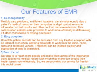 Our Features of EMR
1) Exchangeability
Multiple care providers, in different locations, can simultaneously view a
patient's medical record on their computers and get up-to-the-minute
information on test results and other doctors' recommendations. This
collaboration enables care providers to work more efficiently in determining
if further consultation or testing is required.
2) Easy adoption
Complete patient records can be accessed from any location equipped with
an Internet connection, allowing therapists to work from the clinic, home,
spas and corporate venues. Treatment can be initiated quicker and
duplication of tests is eliminated.
3)Free of cost
Our goal is to reach more people and make them aware of the importance
using Electronic medical record with which they make can access their
health issues very effectively. So, we are providing our service for free for
this social cause.
 
