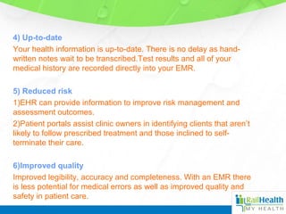4) Up-to-date
Your health information is up-to-date. There is no delay as hand-
written notes wait to be transcribed.Test results and all of your
medical history are recorded directly into your EMR.
5) Reduced risk
1)EHR can provide information to improve risk management and
assessment outcomes.
2)Patient portals assist clinic owners in identifying clients that aren’t
likely to follow prescribed treatment and those inclined to self-
terminate their care.
6)Improved quality
Improved legibility, accuracy and completeness. With an EMR there
is less potential for medical errors as well as improved quality and
safety in patient care.
 