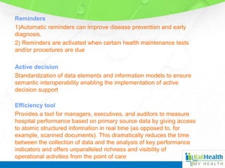 Reminders
1)Automatic reminders can improve disease prevention and early
diagnosis.
2) Reminders are activated when certain health maintenance tests
and/or procedures are due
Active decision
Standardization of data elements and information models to ensure
semantic interoperability enabling the implementation of active
decision support
Efficiency tool
Provides a tool for managers, executives, and auditors to measure
hospital performance based on primary source data by giving access
to atomic structured information in real time (as opposed to, for
example, scanned documents). This dramatically reduces the time
between the collection of data and the analysis of key performance
indicators and offers unparalleled richness and visibility of
operational activities from the point of care
 