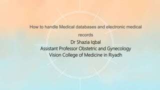 How to handle Medical databases and electronic medical
records
Dr Shazia Iqbal
Assistant Professor Obstetric and Gynecology
Vision College of Medicine in Riyadh
 