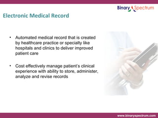 Electronic Medical Record Automated medical record that is created by healthcare practice or specialty like hospitals and clinics to deliver improved patient care  Cost effectively manage patient’s clinical experience with ability to store, administer, analyze and revise records 