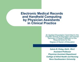 Electronic Medical Records  and Handheld Computing  by Physician Assistants  in Clinical Practice An Applied Dissertation Submitted to the Fischler School of Education and Human Services in Partial Fulfillment of the Requirements for the  Degree of Doctor of Education Calvin R. Finley, Ed.D., PA-C Assistant Professor Physician Assistant Department College of Allied Health and Nursing Nova Southeastern University 