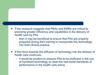 If the research suggests that PDAs and EMRs are critical to providing greater efficiency and capabilities in the delivery of health care by PAs  then it may be beneficial to ensure that PAs are properly prepared during their training to incorporate this technology into their clinical practice.  If the trend towards the diffusion of technology into the delivery of health care continues it would be prudent to prepare PAs to be proficient in the use of handheld technology to meet the real-world standards of performance in the health care arena. 