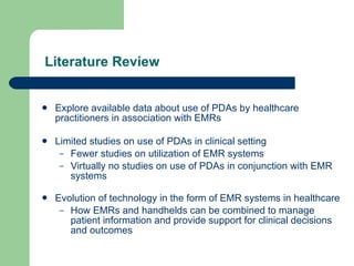 Literature Review Explore available data about use of PDAs by healthcare practitioners in association with EMRs Limited studies on use of PDAs in clinical setting Fewer studies on utilization of EMR systems Virtually no studies on use of PDAs in conjunction with EMR systems Evolution of technology in the form of EMR systems in healthcare How EMRs and handhelds can be combined to manage patient information and provide support for clinical decisions and outcomes 