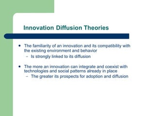 Innovation   Diffusion Theories The familiarity of an innovation and its compatibility with the existing environment and behavior Is strongly linked to its diffusion The more an innovation can integrate and coexist with technologies and social patterns already in place The greater its prospects for adoption and diffusion 