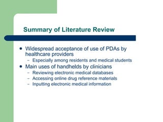 Summary of Literature Review Widespread acceptance of use of PDAs by healthcare providers Especially among residents and medical students Main uses of handhelds by clinicians Reviewing electronic medical databases Accessing online drug reference materials Inputting electronic medical information 